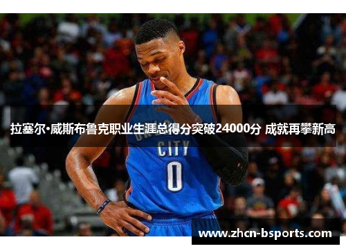 拉塞尔·威斯布鲁克职业生涯总得分突破24000分 成就再攀新高
