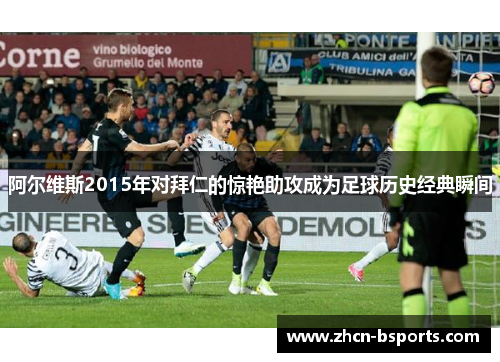 阿尔维斯2015年对拜仁的惊艳助攻成为足球历史经典瞬间