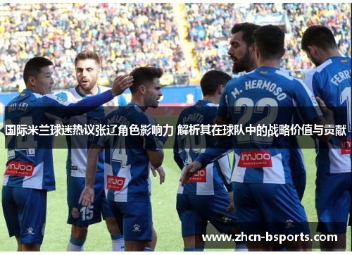 国际米兰球迷热议张辽角色影响力 解析其在球队中的战略价值与贡献