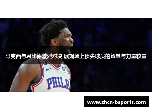马克西与恩比德激烈对决 展现场上顶尖球员的智慧与力量较量