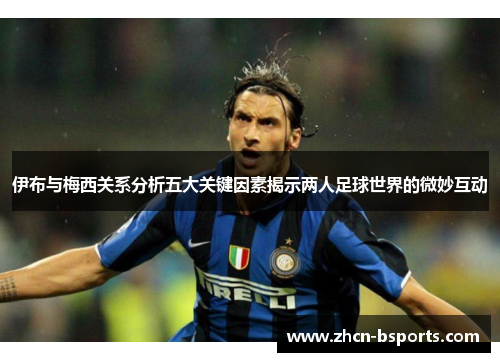 伊布与梅西关系分析五大关键因素揭示两人足球世界的微妙互动