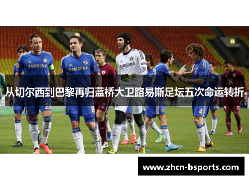 从切尔西到巴黎再归蓝桥大卫路易斯足坛五次命运转折